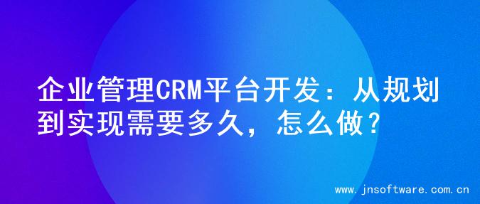企业管理CRM平台开发：从规划到实现需要多久，怎么做？