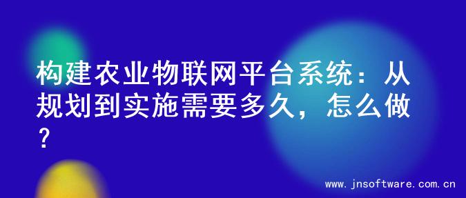 构建农业物联网平台系统：从规划到实施需要多久，怎么做？