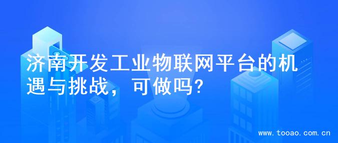 济南开发工业物联网平台的机遇与挑战，可做吗?