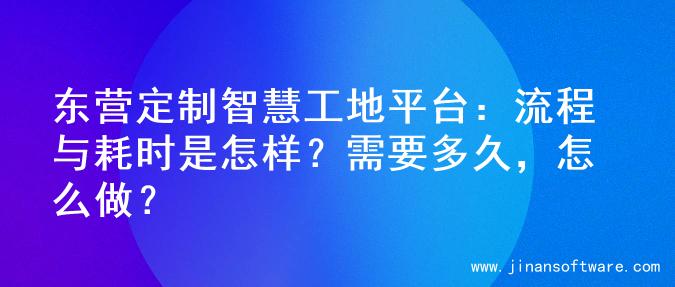 东营定制智慧工地平台：流程与耗时是怎样？需要多久，怎么做？