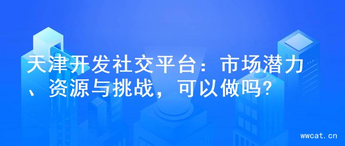 天津开发社交平台：市场潜力、资源与挑战，可以做吗?
