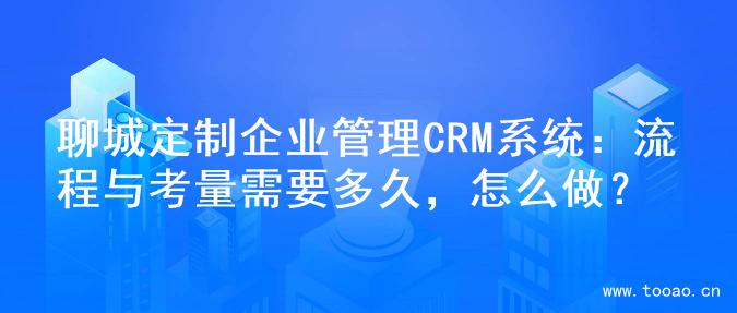 聊城定制企业管理CRM系统：流程与考量需要多久，怎么做？
