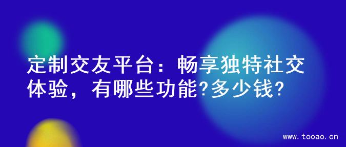 定制交友平台：畅享独特社交体验，有哪些功能?多少钱?