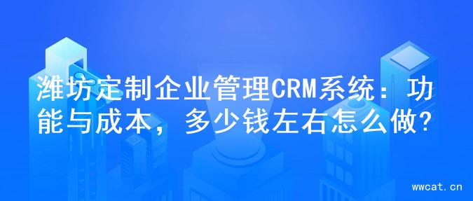 潍坊定制企业管理CRM系统：功能与成本，多少钱左右怎么做?