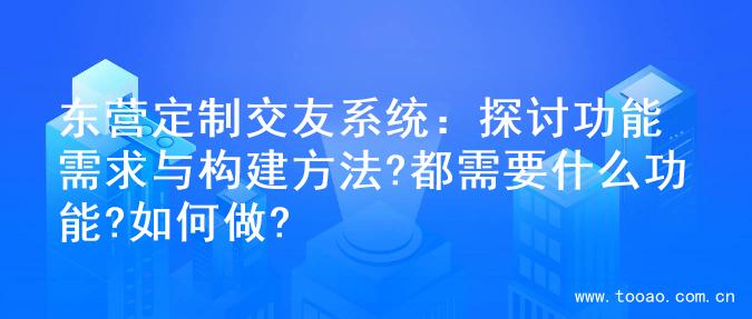 东营定制交友系统：探讨功能需求与构建方法?都需要什么功能?如何做?