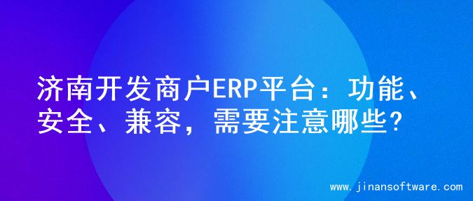 济南开发商户ERP平台：功能、安全、兼容，需要注意哪些?