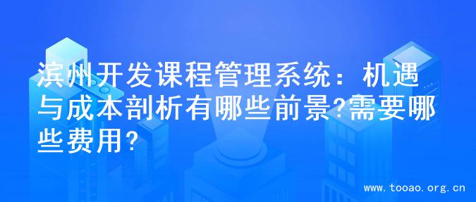 滨州开发课程管理系统：机遇与成本剖析有哪些前景?需要哪些费用?