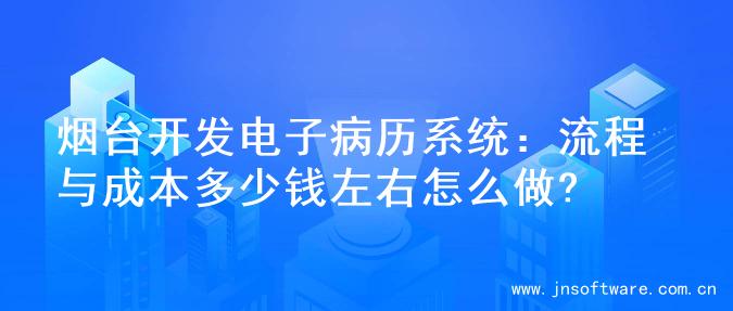 烟台开发电子病历系统：流程与成本多少钱左右怎么做?