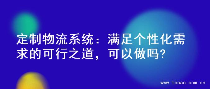 定制物流系统：满足个性化需求的可行之道，可以做吗?