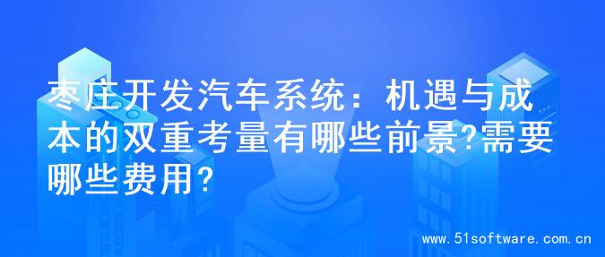 枣庄开发汽车系统：机遇与成本的双重考量有哪些前景?需要哪些费用?