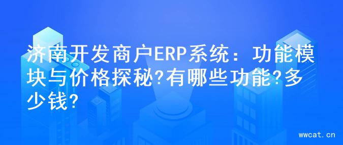 济南开发商户ERP系统：功能模块与价格探秘?有哪些功能?多少钱?