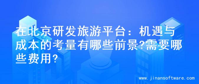 在北京研发旅游平台：机遇与成本的考量有哪些前景?需要哪些费用?