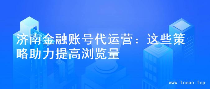 济南金融账号代运营：这些策略助力提高浏览量