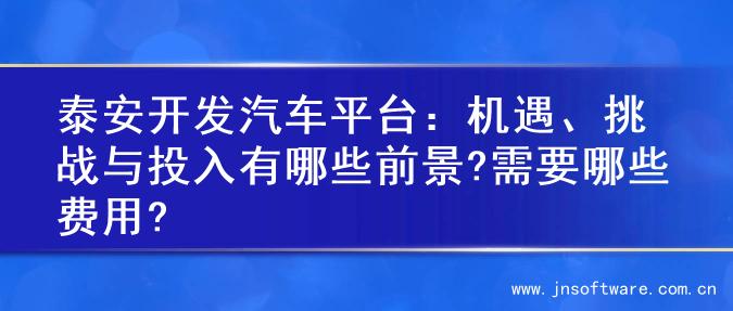 泰安开发汽车平台：机遇、挑战与投入有哪些前景?需要哪些费用?