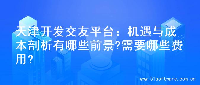 天津开发交友平台：机遇与成本剖析有哪些前景?需要哪些费用?
