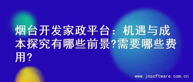 烟台开发家政平台：机遇与成本探究有哪些前景?需要哪些费用?