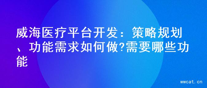 威海医疗平台开发：策略规划、功能需求如何做?需要哪些功能