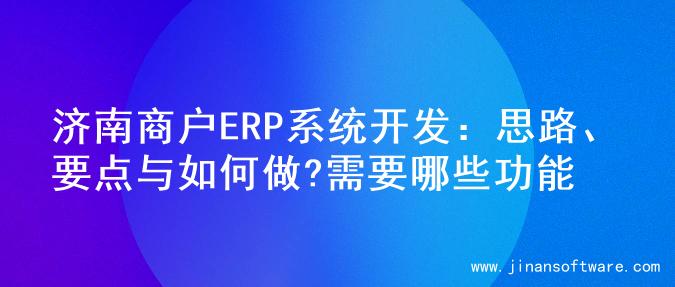 济南商户ERP系统开发：思路、要点与如何做?需要哪些功能