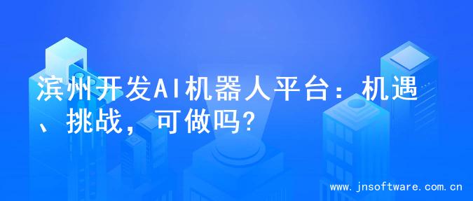 滨州开发AI机器人平台：机遇、挑战，可做吗?