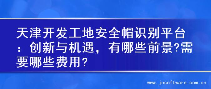 天津开发工地安全帽识别平台：创新与机遇，有哪些前景?需要哪些费用?