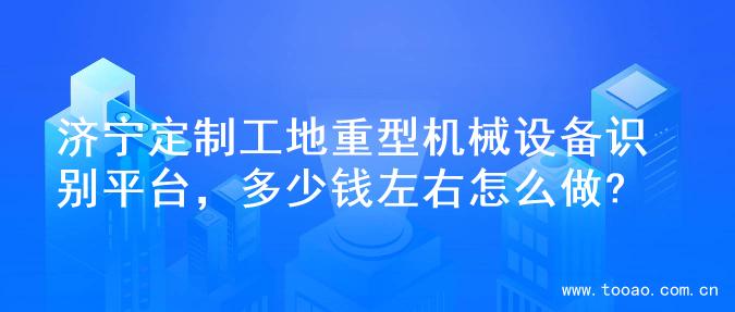 济宁定制工地重型机械设备识别平台，多少钱左右怎么做?