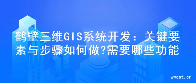 鹤壁三维GIS系统开发：关键要素与步骤如何做?需要哪些功能