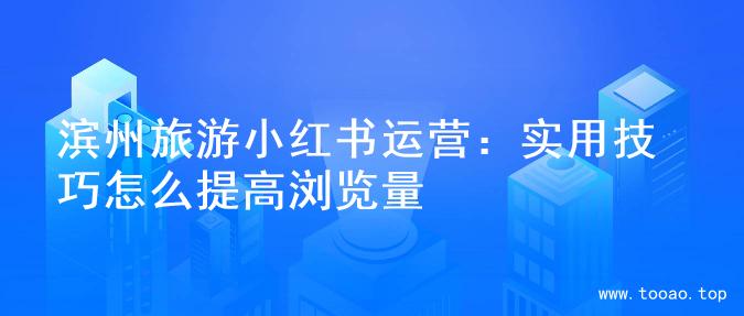 滨州旅游小红书运营：实用技巧怎么提高浏览量