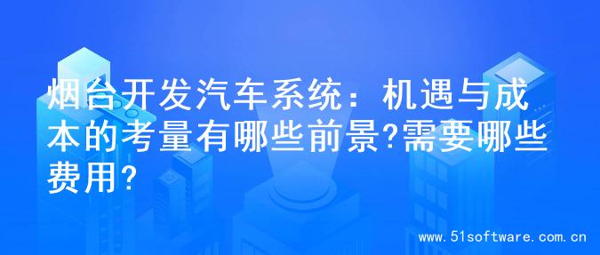 烟台开发汽车系统：机遇与成本的考量有哪些前景?需要哪些费用?