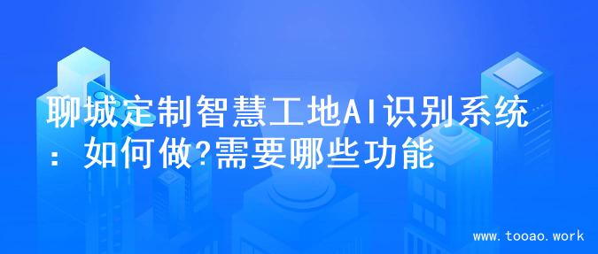 聊城定制智慧工地AI识别系统：如何做?需要哪些功能