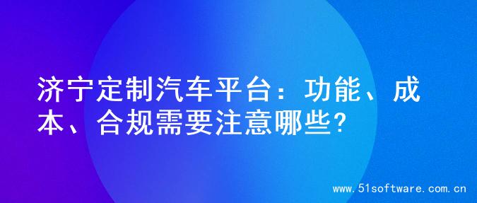 济宁定制汽车平台：功能、成本、合规需要注意哪些?