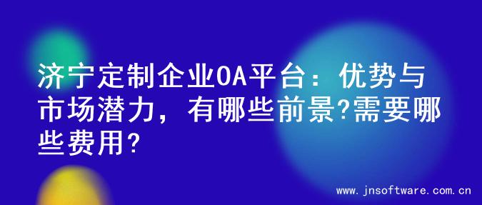 济宁定制企业OA平台：优势与市场潜力，有哪些前景?需要哪些费用?