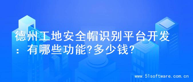 德州工地安全帽识别平台开发：有哪些功能?多少钱?