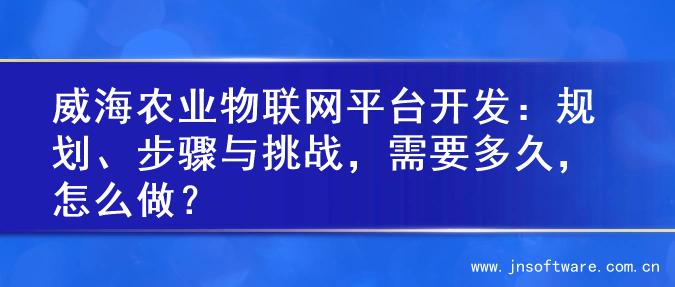 威海农业物联网平台开发：规划、步骤与挑战，需要多久，怎么做？