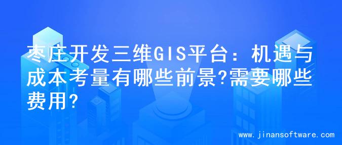 枣庄开发三维GIS平台：机遇与成本考量有哪些前景?需要哪些费用?