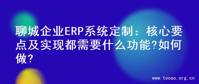 聊城企业ERP系统定制：核心要点及实现都需要什么功能?如何做?