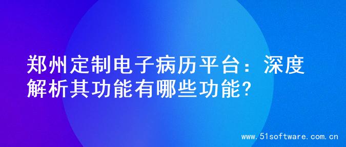 郑州定制电子病历平台：深度解析其功能有哪些功能?