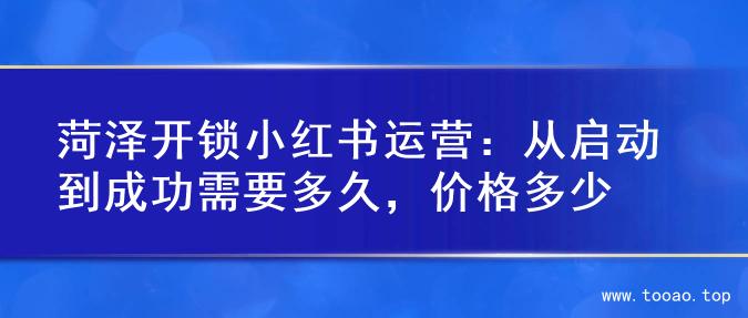 菏泽开锁小红书运营：从启动到成功需要多久，价格多少