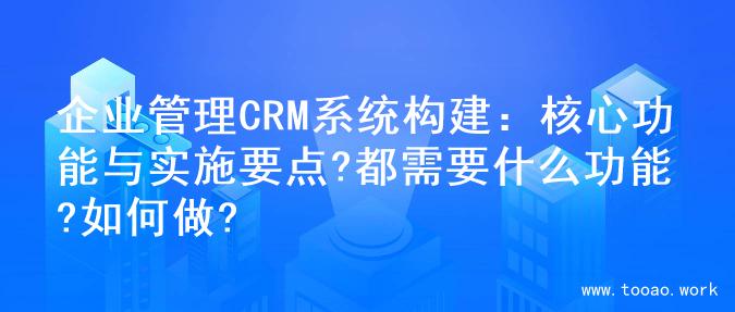 企业管理CRM系统构建：核心功能与实施要点?都需要什么功能?如何做?