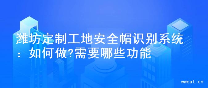 潍坊定制工地安全帽识别系统：如何做?需要哪些功能
