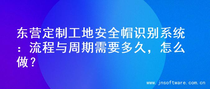 东营定制工地安全帽识别系统：流程与周期需要多久，怎么做？
