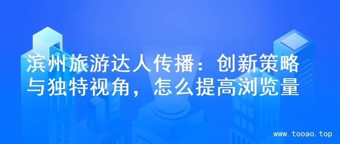 滨州旅游达人传播：创新策略与独特视角，怎么提高浏览量