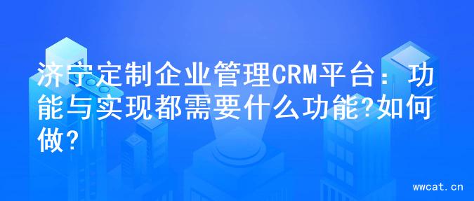 济宁定制企业管理CRM平台：功能与实现都需要什么功能?如何做?