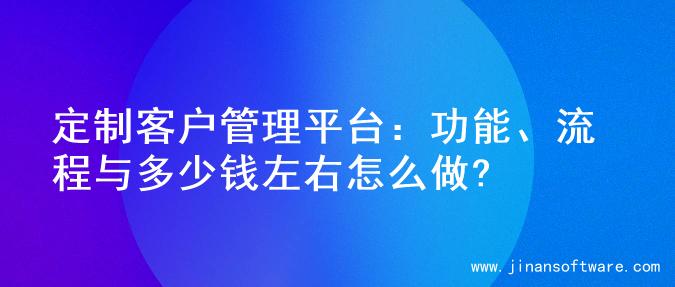 定制客户管理平台：功能、流程与多少钱左右怎么做?