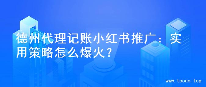 德州代理记账小红书推广：实用策略怎么爆火？