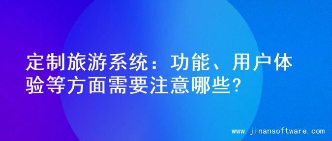 定制旅游系统：功能、用户体验等方面需要注意哪些?