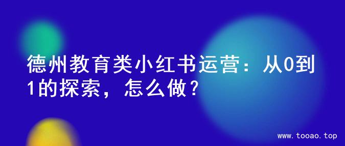 德州教育类小红书运营：从0到1的探索，怎么做？