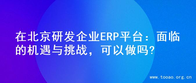 在北京研发企业ERP平台：面临的机遇与挑战，可以做吗?