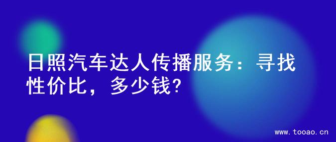 日照汽车达人传播服务：寻找性价比，多少钱?