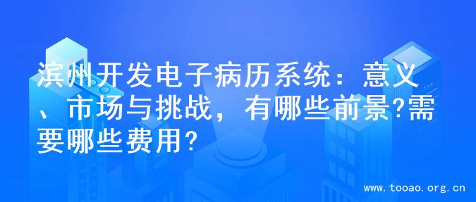 滨州开发电子病历系统：意义、市场与挑战，有哪些前景?需要哪些费用?