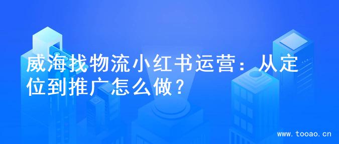 威海找物流小红书运营：从定位到推广怎么做？